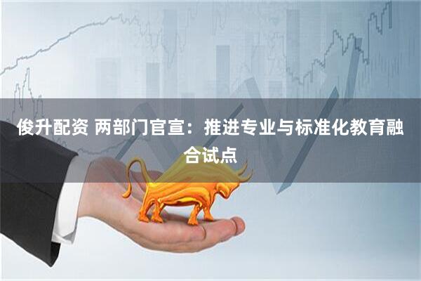 俊升配资 两部门官宣：推进专业与标准化教育融合试点