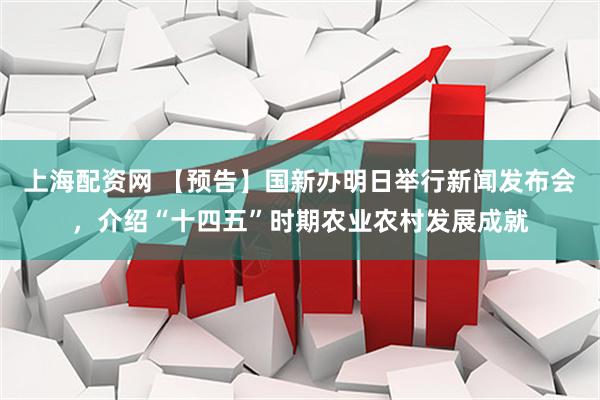 上海配资网 【预告】国新办明日举行新闻发布会，介绍“十四五”时期农业农村发展成就