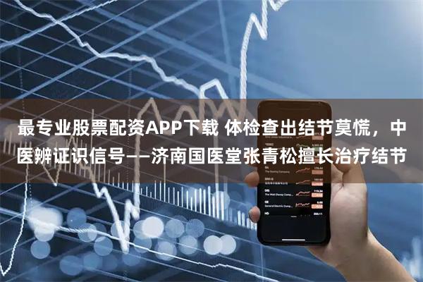 最专业股票配资APP下载 体检查出结节莫慌，中医辨证识信号——济南国医堂张青松擅长治疗结节