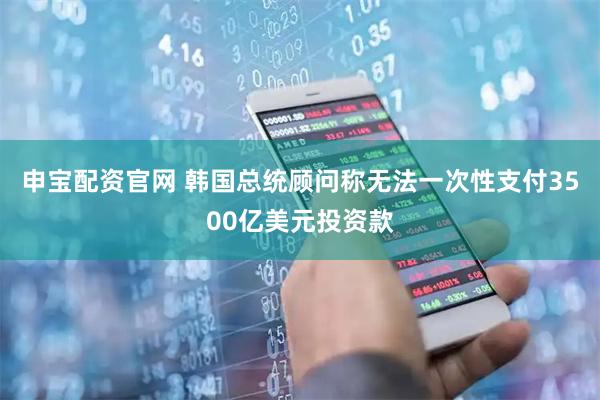 申宝配资官网 韩国总统顾问称无法一次性支付3500亿美元投资款