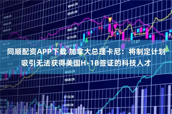 同顺配资APP下载 加拿大总理卡尼：将制定计划吸引无法获得美国H-1B签证的科技人才