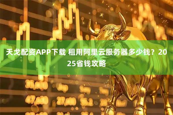 天戈配资APP下载 租用阿里云服务器多少钱？2025省钱攻略