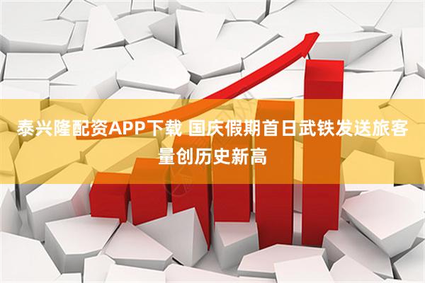 泰兴隆配资APP下载 国庆假期首日武铁发送旅客量创历史新高