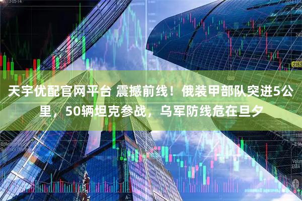 天宇优配官网平台 震撼前线！俄装甲部队突进5公里，50辆坦克参战，乌军防线危在旦夕