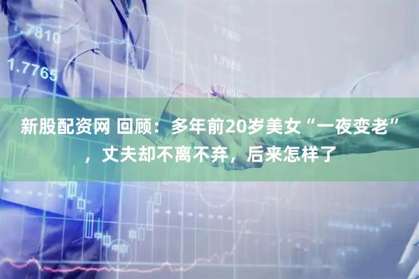 新股配资网 回顾：多年前20岁美女“一夜变老”，丈夫却不离不弃，后来怎样了