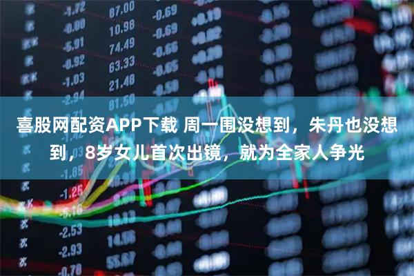 喜股网配资APP下载 周一围没想到，朱丹也没想到，8岁女儿首次出镜，就为全家人争光