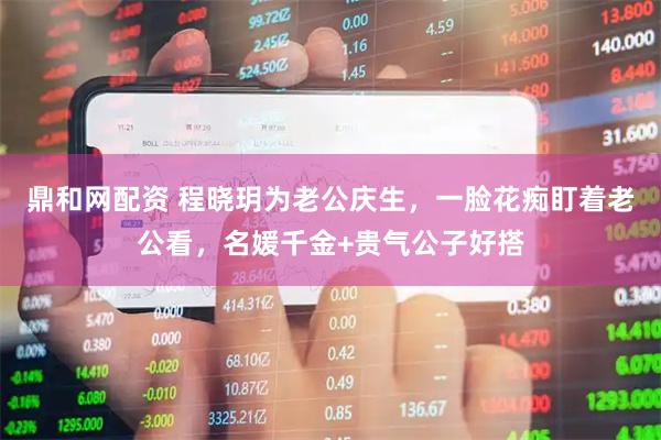 鼎和网配资 程晓玥为老公庆生，一脸花痴盯着老公看，名媛千金+贵气公子好搭