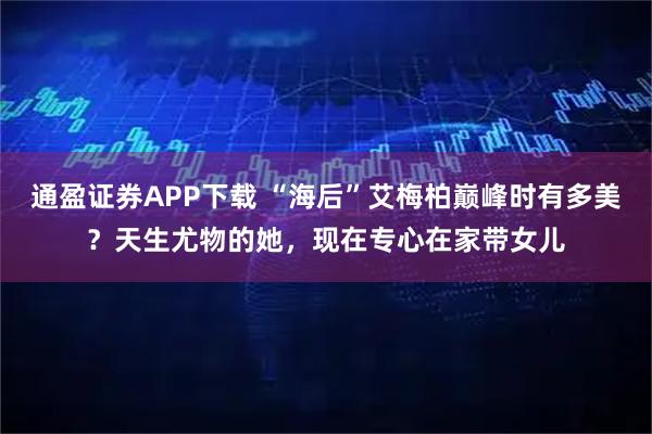 通盈证券APP下载 “海后”艾梅柏巅峰时有多美？天生尤物的她，现在专心在家带女儿
