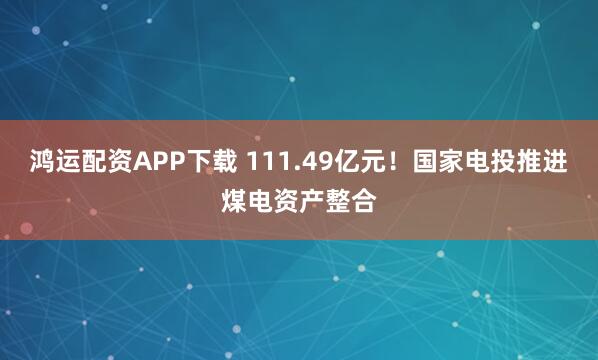 鸿运配资APP下载 111.49亿元！国家电投推进煤电资产整合