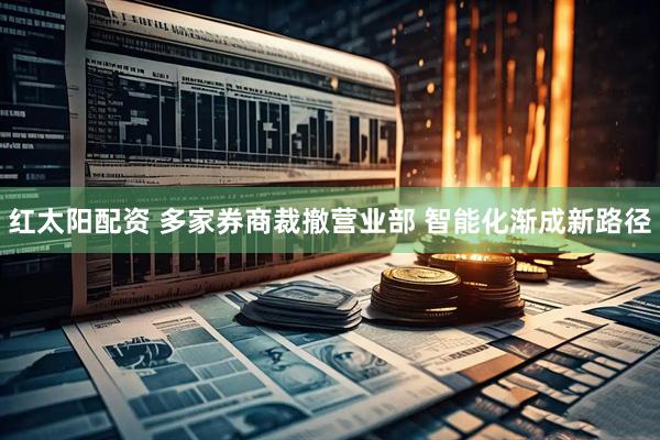 红太阳配资 多家券商裁撤营业部 智能化渐成新路径