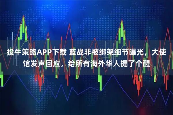 投牛策略APP下载 蓝战非被绑架细节曝光，大使馆发声回应，给所有海外华人提了个醒