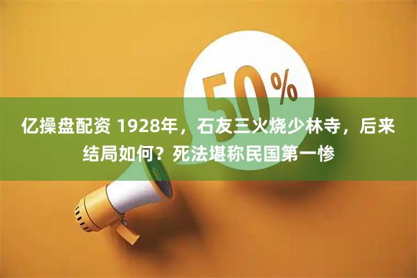 亿操盘配资 1928年，石友三火烧少林寺，后来结局如何？死法堪称民国第一惨