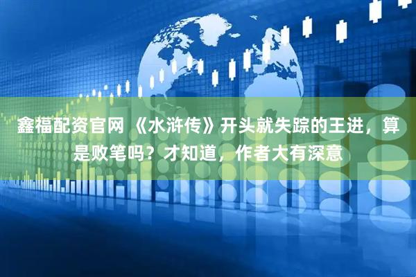 鑫福配资官网 《水浒传》开头就失踪的王进，算是败笔吗？才知道，作者大有深意