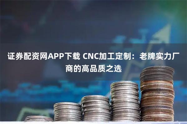 证券配资网APP下载 CNC加工定制：老牌实力厂商的高品质之选