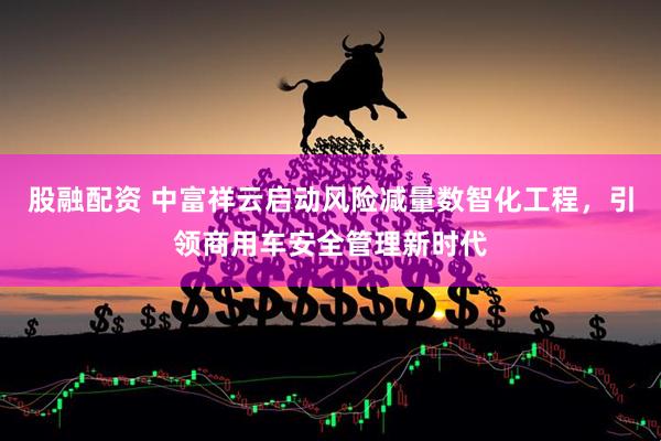 股融配资 中富祥云启动风险减量数智化工程，引领商用车安全管理新时代