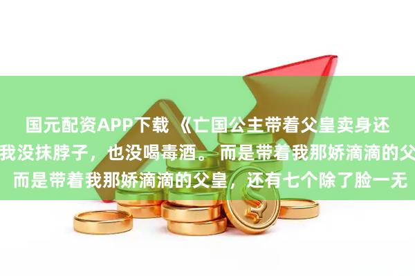 国元配资APP下载 《亡国公主带着父皇卖身还债》谢盈枝亡国那天，我没抹脖子，也没喝毒酒。 而是带着我那娇滴滴的父皇，还有七个除了脸一无