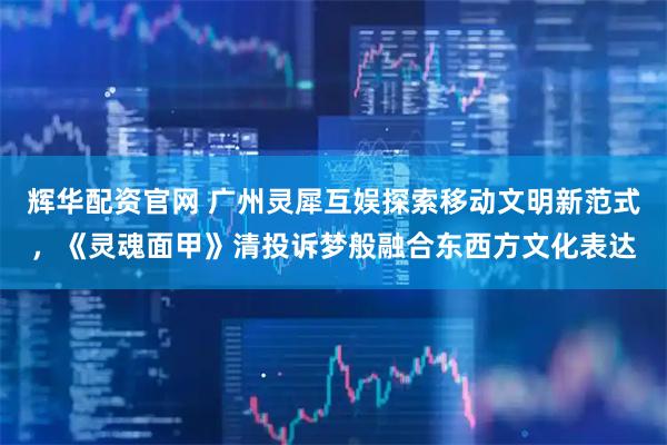 辉华配资官网 广州灵犀互娱探索移动文明新范式，《灵魂面甲》清投诉梦般融合东西方文化表达