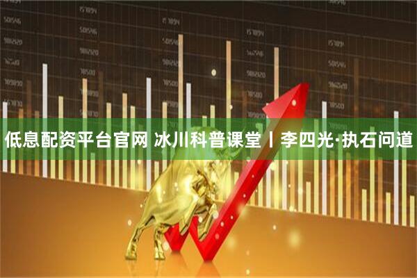 低息配资平台官网 冰川科普课堂丨李四光·执石问道